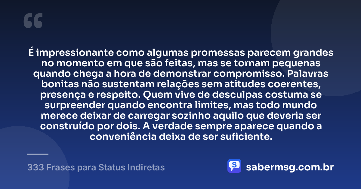 É impressionante como algumas promessas parecem grandes no momento em que são feitas, mas se tornam pequenas quando chega a hora de demonstrar compromisso. Palavras bonitas não sustentam relações sem atitudes coerentes, presença e respeito. Quem vive de desculpas costuma se surpreender quando encontra limites, mas todo mundo merece deixar de carregar sozinho aquilo que deveria ser construído por dois. A verdade sempre aparece quando a conveniência deixa de ser suficiente. — 333 Frases para Status Indiretas