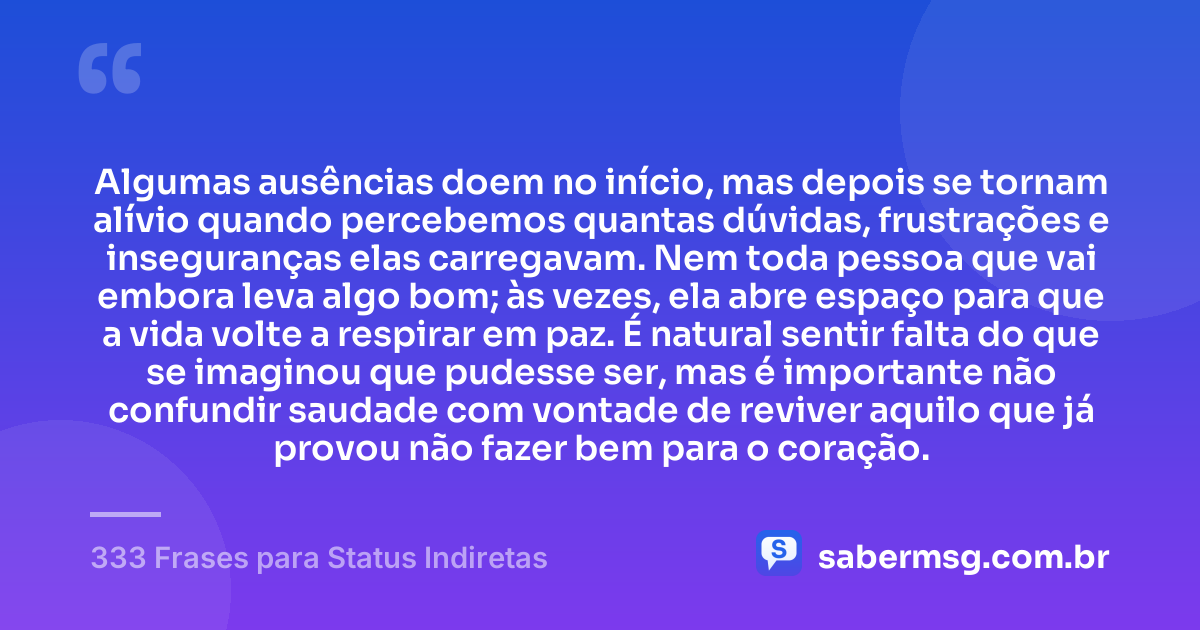 Algumas ausências doem no início, mas depois se tornam alívio quando percebemos quantas dúvidas, frustrações e inseguranças elas carregavam. Nem toda pessoa que vai embora leva algo bom; às vezes, ela abre espaço para que a vida volte a respirar em paz. É natural sentir falta do que se imaginou que pudesse ser, mas é importante não confundir saudade com vontade de reviver aquilo que já provou não fazer bem para o coração. — 333 Frases para Status Indiretas