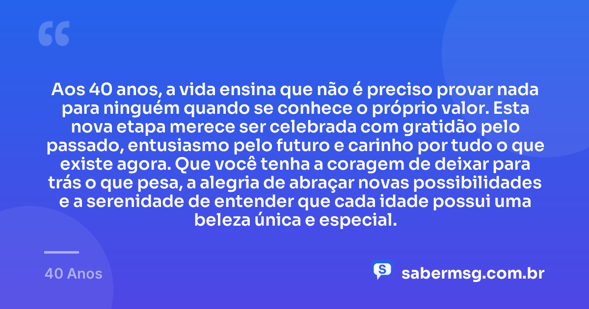 Aos 40 anos, a vida ensina que não é preciso provar nada para ninguém quando se conhece o próprio valor. Esta nova etapa merece ser celebrada com gratidão pelo passado, entusiasmo pelo futuro e carinho por tudo o que existe agora. Que você tenha a coragem de deixar para trás o que pesa, a alegria de abraçar novas possibilidades e a serenidade de entender que cada idade possui uma beleza única e especial. — 40 Anos
