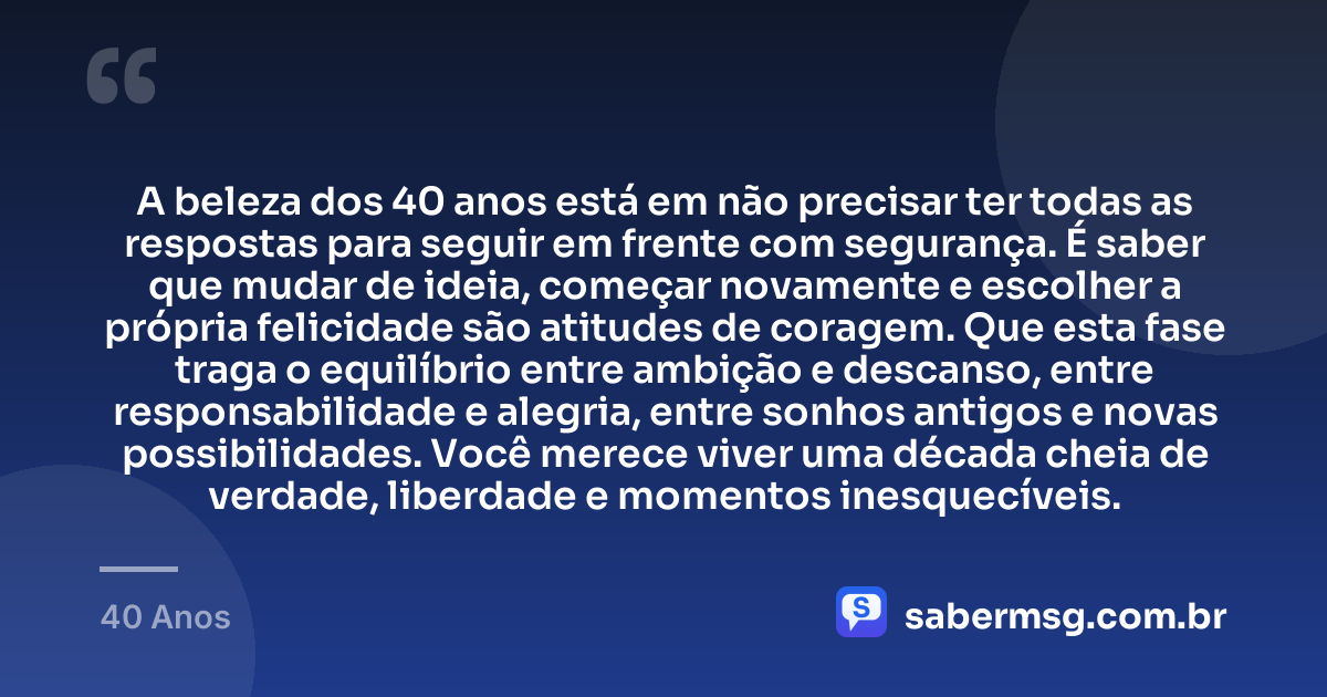 A beleza dos 40 anos está em não precisar ter todas as respostas para seguir em frente com segurança. É saber que mudar de ideia, começar novamente e escolher a própria felicidade são atitudes de coragem. Que esta fase traga o equilíbrio entre ambição e descanso, entre responsabilidade e alegria, entre sonhos antigos e novas possibilidades. Você merece viver uma década cheia de verdade, liberdade e momentos inesquecíveis. — 40 Anos