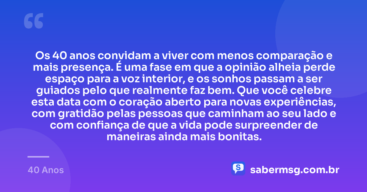 Os 40 anos convidam a viver com menos comparação e mais presença. É uma fase em que a opinião alheia perde espaço para a voz interior, e os sonhos passam a ser guiados pelo que realmente faz bem. Que você celebre esta data com o coração aberto para novas experiências, com gratidão pelas pessoas que caminham ao seu lado e com confiança de que a vida pode surpreender de maneiras ainda mais bonitas. — 40 Anos