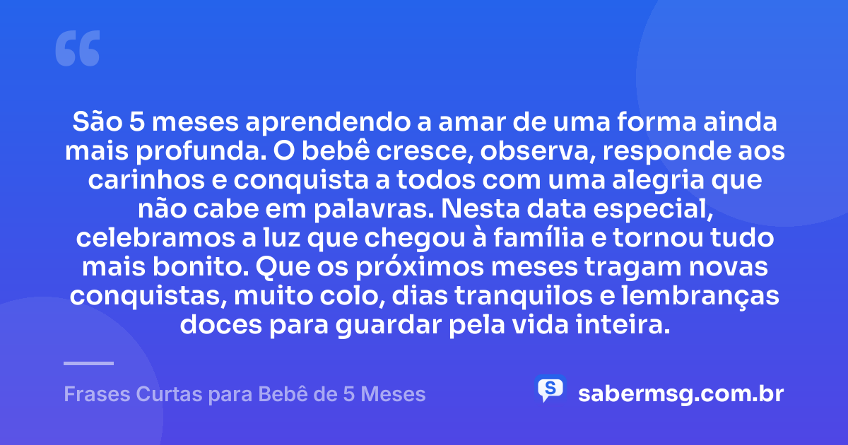 São 5 meses aprendendo a amar de uma forma ainda mais profunda. O bebê cresce, observa, responde aos carinhos e conquista a todos com uma alegria que não cabe em palavras. Nesta data especial, celebramos a luz que chegou à família e tornou tudo mais bonito. Que os próximos meses tragam novas conquistas, muito colo, dias tranquilos e lembranças doces para guardar pela vida inteira. — Frases Curtas para Bebê de 5 Meses