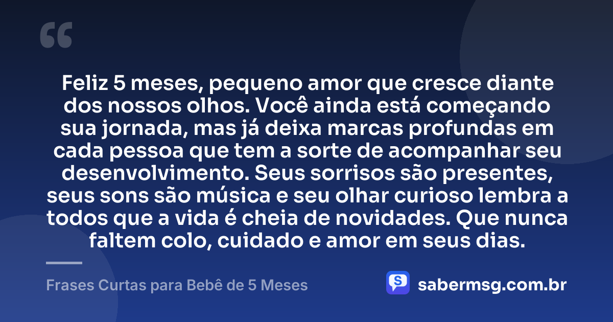 Feliz 5 meses, pequeno amor que cresce diante dos nossos olhos. Você ainda está começando sua jornada, mas já deixa marcas profundas em cada pessoa que tem a sorte de acompanhar seu desenvolvimento. Seus sorrisos são presentes, seus sons são música e seu olhar curioso lembra a todos que a vida é cheia de novidades. Que nunca faltem colo, cuidado e amor em seus dias. — Frases Curtas para Bebê de 5 Meses
