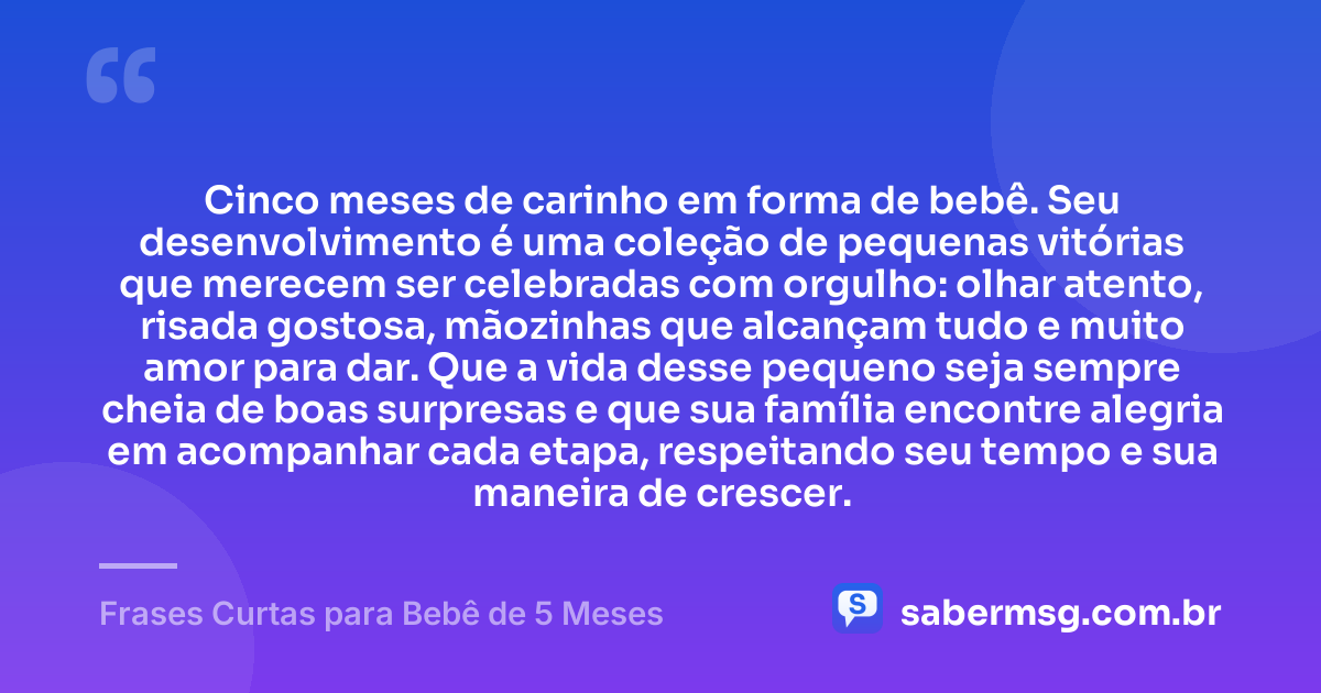 Cinco meses de carinho em forma de bebê. Seu desenvolvimento é uma coleção de pequenas vitórias que merecem ser celebradas com orgulho: olhar atento, risada gostosa, mãozinhas que alcançam tudo e muito amor para dar. Que a vida desse pequeno seja sempre cheia de boas surpresas e que sua família encontre alegria em acompanhar cada etapa, respeitando seu tempo e sua maneira de crescer. — Frases Curtas para Bebê de 5 Meses