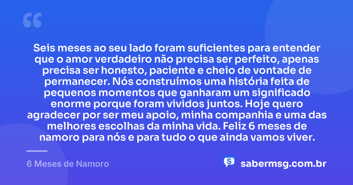 Seis meses ao seu lado foram suficientes para entender que o amor verdadeiro não precisa ser perfeito, apenas precisa ser honesto, paciente e cheio de vontade de permanecer. Nós construímos uma história feita de pequenos momentos que ganharam um significado enorme porque foram vividos juntos. Hoje quero agradecer por ser meu apoio, minha companhia e uma das melhores escolhas da minha vida. Feliz 6 meses de namoro para nós e para tudo o que ainda vamos viver. — 6 Meses de Namoro