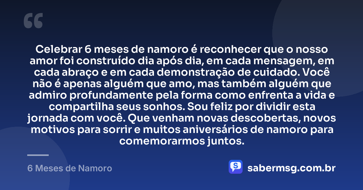 Celebrar 6 meses de namoro é reconhecer que o nosso amor foi construído dia após dia, em cada mensagem, em cada abraço e em cada demonstração de cuidado. Você não é apenas alguém que amo, mas também alguém que admiro profundamente pela forma como enfrenta a vida e compartilha seus sonhos. Sou feliz por dividir esta jornada com você. Que venham novas descobertas, novos motivos para sorrir e muitos aniversários de namoro para comemorarmos juntos. — 6 Meses de Namoro