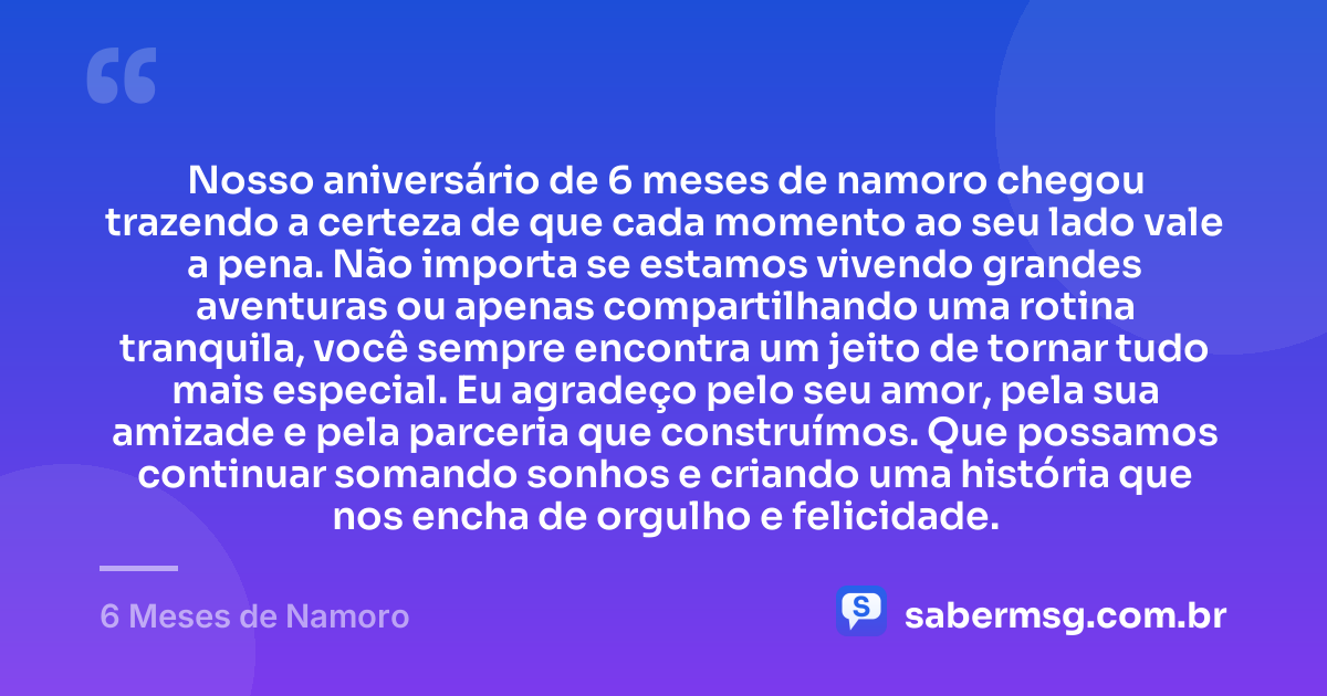Nosso aniversário de 6 meses de namoro chegou trazendo a certeza de que cada momento ao seu lado vale a pena. Não importa se estamos vivendo grandes aventuras ou apenas compartilhando uma rotina tranquila, você sempre encontra um jeito de tornar tudo mais especial. Eu agradeço pelo seu amor, pela sua amizade e pela parceria que construímos. Que possamos continuar somando sonhos e criando uma história que nos encha de orgulho e felicidade. — 6 Meses de Namoro
