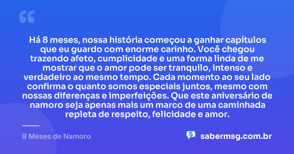 Há 8 meses, nossa história começou a ganhar capítulos que eu guardo com enorme carinho. Você chegou trazendo afeto, cumplicidade e uma forma linda de me mostrar que o amor pode ser tranquilo, intenso e verdadeiro ao mesmo tempo. Cada momento ao seu lado confirma o quanto somos especiais juntos, mesmo com nossas diferenças e imperfeições. Que este aniversário de namoro seja apenas mais um marco de uma caminhada repleta de respeito, felicidade e amor. — 8 Meses de Namoro