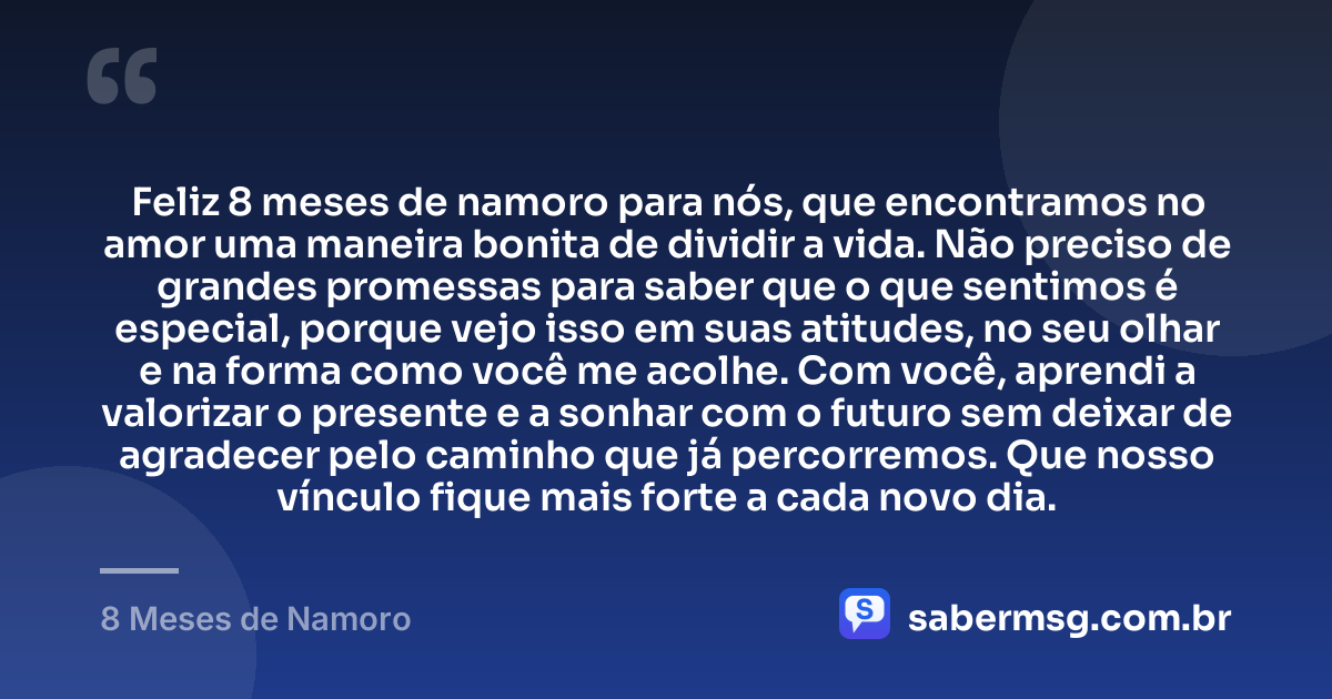Feliz 8 meses de namoro para nós, que encontramos no amor uma maneira bonita de dividir a vida. Não preciso de grandes promessas para saber que o que sentimos é especial, porque vejo isso em suas atitudes, no seu olhar e na forma como você me acolhe. Com você, aprendi a valorizar o presente e a sonhar com o futuro sem deixar de agradecer pelo caminho que já percorremos. Que nosso vínculo fique mais forte a cada novo dia. — 8 Meses de Namoro
