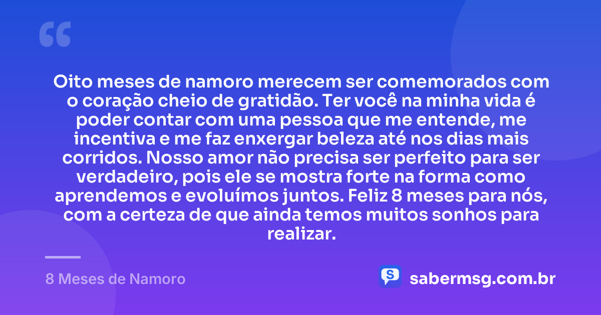 Oito meses de namoro merecem ser comemorados com o coração cheio de gratidão. Ter você na minha vida é poder contar com uma pessoa que me entende, me incentiva e me faz enxergar beleza até nos dias mais corridos. Nosso amor não precisa ser perfeito para ser verdadeiro, pois ele se mostra forte na forma como aprendemos e evoluímos juntos. Feliz 8 meses para nós, com a certeza de que ainda temos muitos sonhos para realizar. — 8 Meses de Namoro