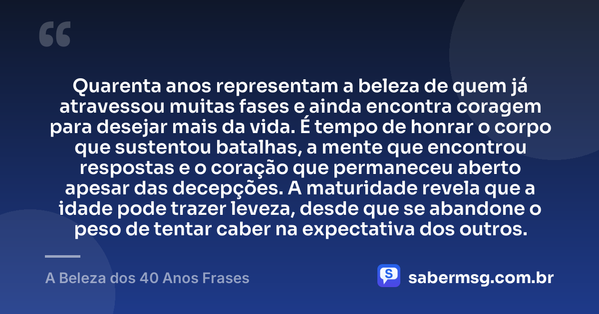 Quarenta anos representam a beleza de quem já atravessou muitas fases e ainda encontra coragem para desejar mais da vida. É tempo de honrar o corpo que sustentou batalhas, a mente que encontrou respostas e o coração que permaneceu aberto apesar das decepções. A maturidade revela que a idade pode trazer leveza, desde que se abandone o peso de tentar caber na expectativa dos outros. — A Beleza dos 40 Anos Frases