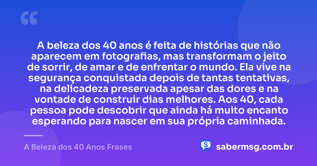A beleza dos 40 anos é feita de histórias que não aparecem em fotografias, mas transformam o jeito de sorrir, de amar e de enfrentar o mundo. Ela vive na segurança conquistada depois de tantas tentativas, na delicadeza preservada apesar das dores e na vontade de construir dias melhores. Aos 40, cada pessoa pode descobrir que ainda há muito encanto esperando para nascer em sua própria caminhada. — A Beleza dos 40 Anos Frases