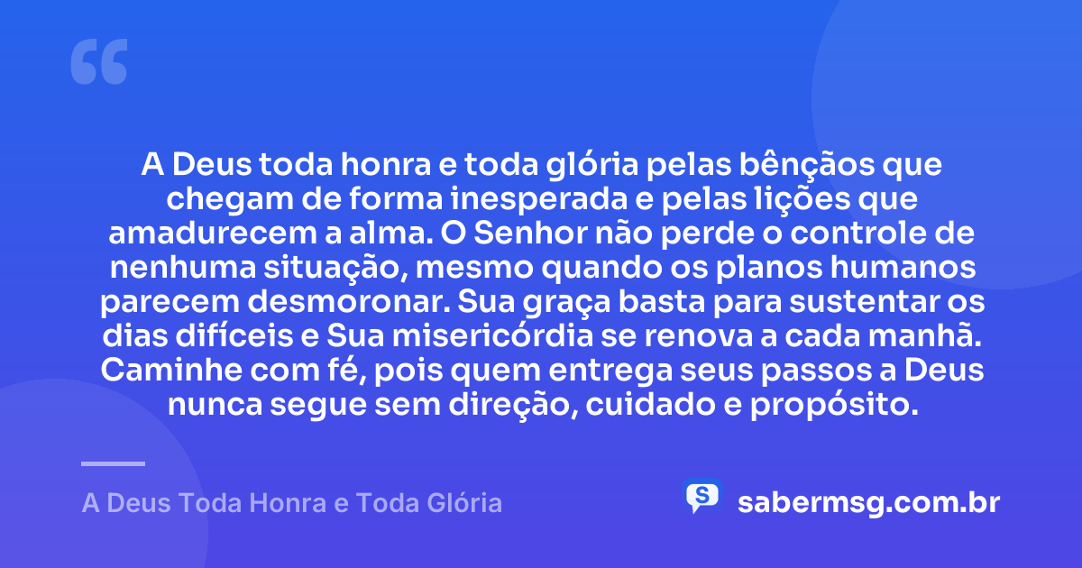 A Deus toda honra e toda glória pelas bênçãos que chegam de forma inesperada e pelas lições que amadurecem a alma. O Senhor não perde o controle de nenhuma situação, mesmo quando os planos humanos parecem desmoronar. Sua graça basta para sustentar os dias difíceis e Sua misericórdia se renova a cada manhã. Caminhe com fé, pois quem entrega seus passos a Deus nunca segue sem direção, cuidado e propósito. — A Deus Toda Honra e Toda Glória