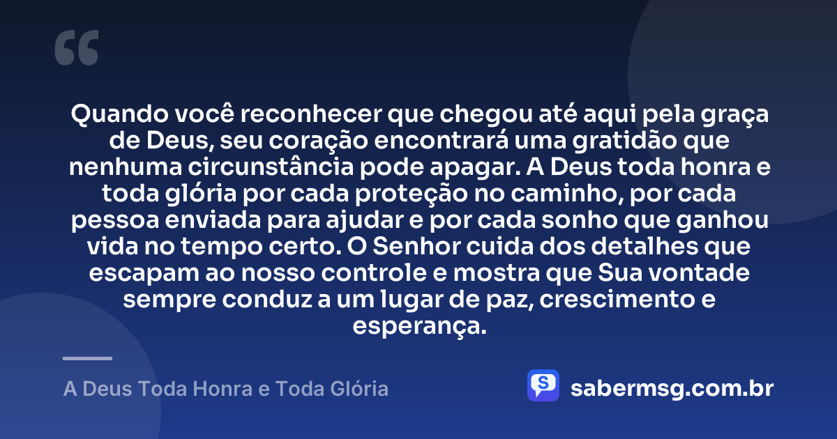 Quando você reconhecer que chegou até aqui pela graça de Deus, seu coração encontrará uma gratidão que nenhuma circunstância pode apagar. A Deus toda honra e toda glória por cada proteção no caminho, por cada pessoa enviada para ajudar e por cada sonho que ganhou vida no tempo certo. O Senhor cuida dos detalhes que escapam ao nosso controle e mostra que Sua vontade sempre conduz a um lugar de paz, crescimento e esperança. — A Deus Toda Honra e Toda Glória