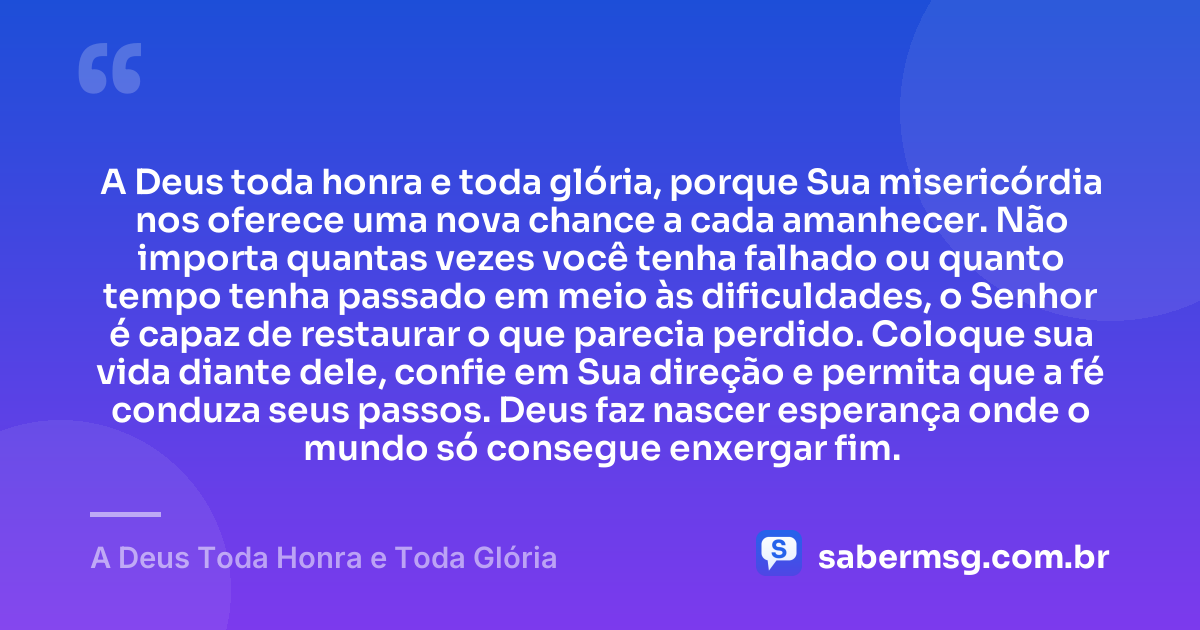 A Deus toda honra e toda glória, porque Sua misericórdia nos oferece uma nova chance a cada amanhecer. Não importa quantas vezes você tenha falhado ou quanto tempo tenha passado em meio às dificuldades, o Senhor é capaz de restaurar o que parecia perdido. Coloque sua vida diante dele, confie em Sua direção e permita que a fé conduza seus passos. Deus faz nascer esperança onde o mundo só consegue enxergar fim. — A Deus Toda Honra e Toda Glória