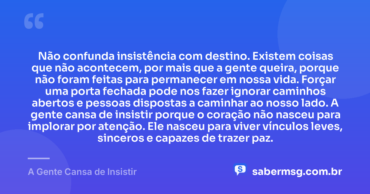 Não confunda insistência com destino. Existem coisas que não acontecem, por mais que a gente queira, porque não foram feitas para permanecer em nossa vida. Forçar uma porta fechada pode nos fazer ignorar caminhos abertos e pessoas dispostas a caminhar ao nosso lado. A gente cansa de insistir porque o coração não nasceu para implorar por atenção. Ele nasceu para viver vínculos leves, sinceros e capazes de trazer paz. — A Gente Cansa de Insistir