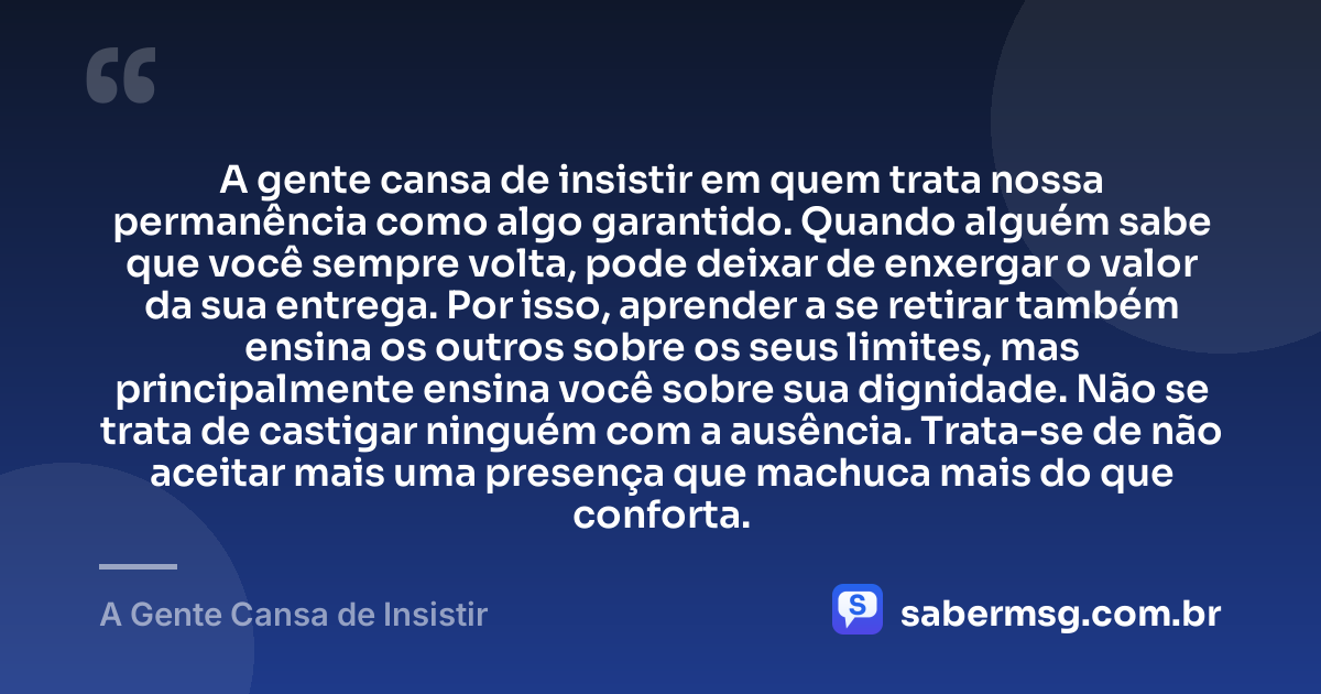 A gente cansa de insistir em quem trata nossa permanência como algo garantido. Quando alguém sabe que você sempre volta, pode deixar de enxergar o valor da sua entrega. Por isso, aprender a se retirar também ensina os outros sobre os seus limites, mas principalmente ensina você sobre sua dignidade. Não se trata de castigar ninguém com a ausência. Trata-se de não aceitar mais uma presença que machuca mais do que conforta. — A Gente Cansa de Insistir