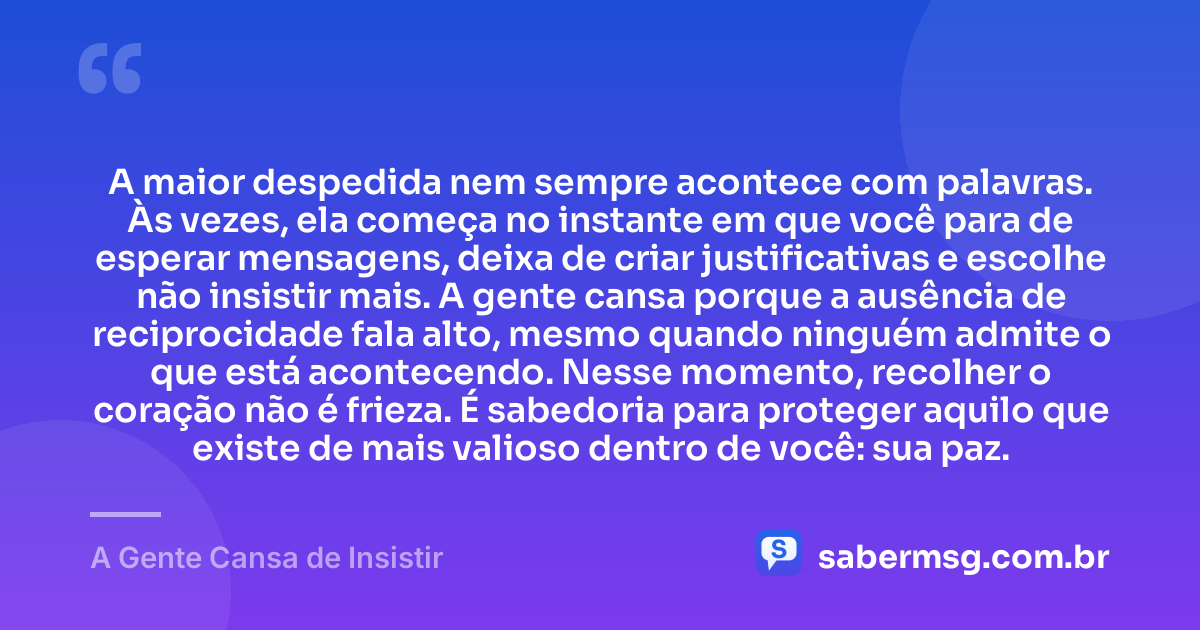 A maior despedida nem sempre acontece com palavras. Às vezes, ela começa no instante em que você para de esperar mensagens, deixa de criar justificativas e escolhe não insistir mais. A gente cansa porque a ausência de reciprocidade fala alto, mesmo quando ninguém admite o que está acontecendo. Nesse momento, recolher o coração não é frieza. É sabedoria para proteger aquilo que existe de mais valioso dentro de você: sua paz. — A Gente Cansa de Insistir