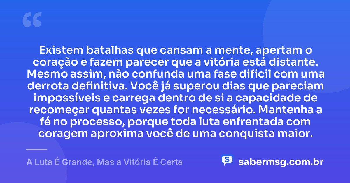 Existem batalhas que cansam a mente, apertam o coração e fazem parecer que a vitória está distante. Mesmo assim, não confunda uma fase difícil com uma derrota definitiva. Você já superou dias que pareciam impossíveis e carrega dentro de si a capacidade de recomeçar quantas vezes for necessário. Mantenha a fé no processo, porque toda luta enfrentada com coragem aproxima você de uma conquista maior. — A Luta É Grande, Mas a Vitória É Certa