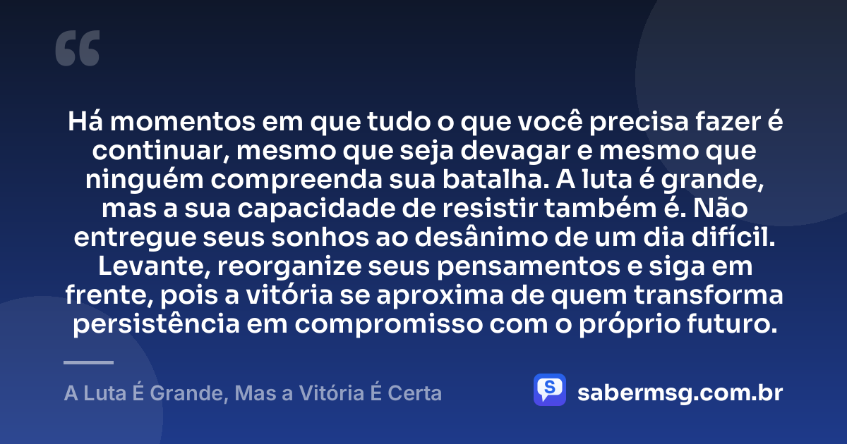 Há momentos em que tudo o que você precisa fazer é continuar, mesmo que seja devagar e mesmo que ninguém compreenda sua batalha. A luta é grande, mas a sua capacidade de resistir também é. Não entregue seus sonhos ao desânimo de um dia difícil. Levante, reorganize seus pensamentos e siga em frente, pois a vitória se aproxima de quem transforma persistência em compromisso com o próprio futuro. — A Luta É Grande, Mas a Vitória É Certa