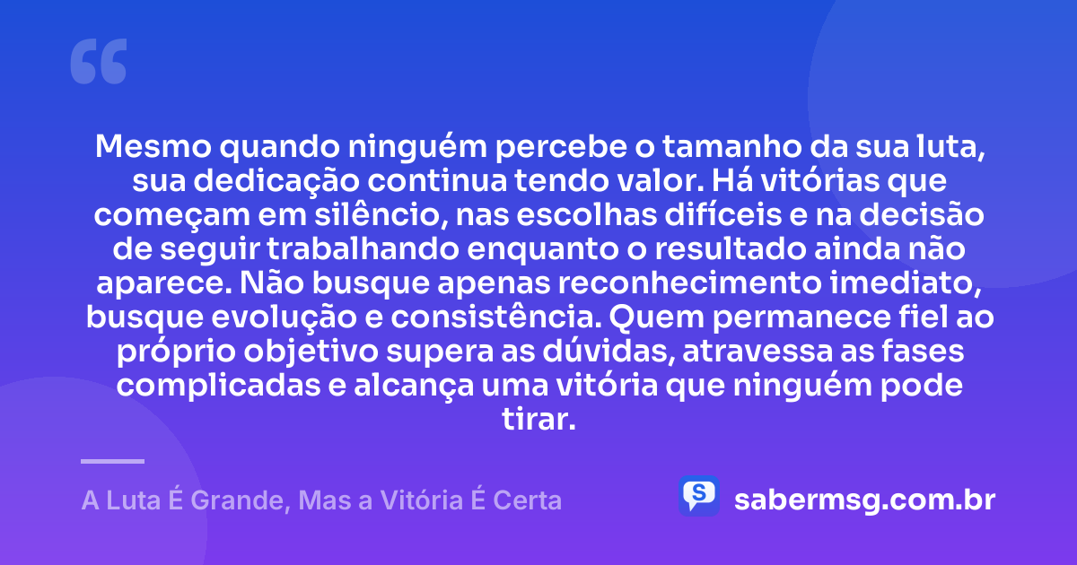 Mesmo quando ninguém percebe o tamanho da sua luta, sua dedicação continua tendo valor. Há vitórias que começam em silêncio, nas escolhas difíceis e na decisão de seguir trabalhando enquanto o resultado ainda não aparece. Não busque apenas reconhecimento imediato, busque evolução e consistência. Quem permanece fiel ao próprio objetivo supera as dúvidas, atravessa as fases complicadas e alcança uma vitória que ninguém pode tirar. — A Luta É Grande, Mas a Vitória É Certa