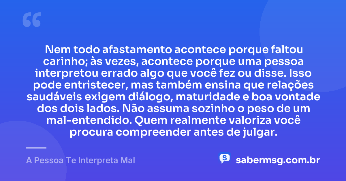 Nem todo afastamento acontece porque faltou carinho; às vezes, acontece porque uma pessoa interpretou errado algo que você fez ou disse. Isso pode entristecer, mas também ensina que relações saudáveis exigem diálogo, maturidade e boa vontade dos dois lados. Não assuma sozinho o peso de um mal-entendido. Quem realmente valoriza você procura compreender antes de julgar. — A Pessoa Te Interpreta Mal