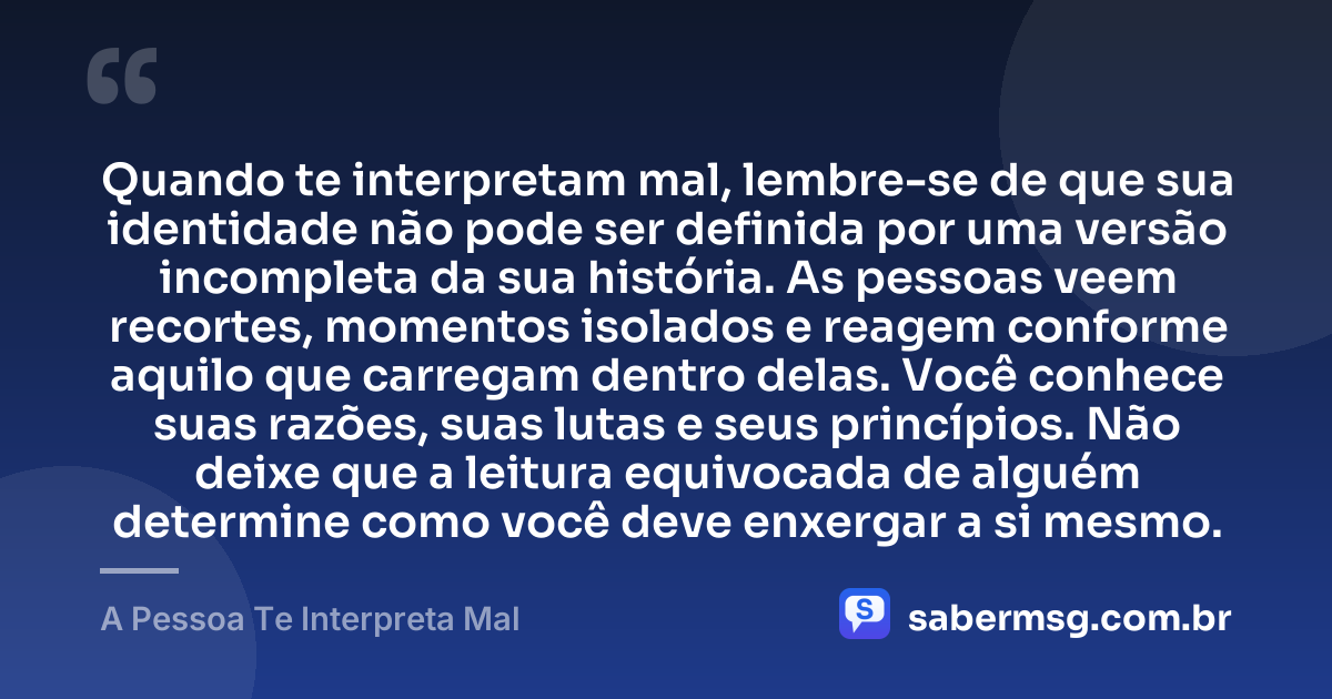 Quando te interpretam mal, lembre-se de que sua identidade não pode ser definida por uma versão incompleta da sua história. As pessoas veem recortes, momentos isolados e reagem conforme aquilo que carregam dentro delas. Você conhece suas razões, suas lutas e seus princípios. Não deixe que a leitura equivocada de alguém determine como você deve enxergar a si mesmo. — A Pessoa Te Interpreta Mal
