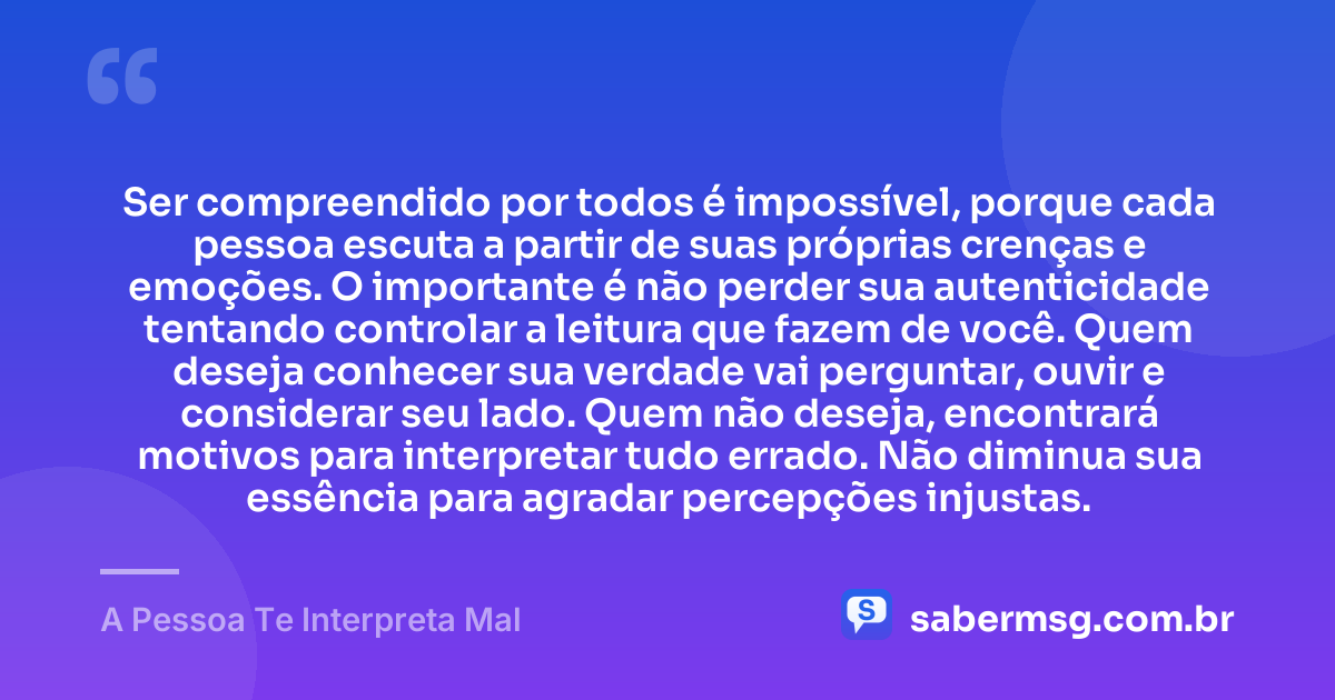 Ser compreendido por todos é impossível, porque cada pessoa escuta a partir de suas próprias crenças e emoções. O importante é não perder sua autenticidade tentando controlar a leitura que fazem de você. Quem deseja conhecer sua verdade vai perguntar, ouvir e considerar seu lado. Quem não deseja, encontrará motivos para interpretar tudo errado. Não diminua sua essência para agradar percepções injustas. — A Pessoa Te Interpreta Mal