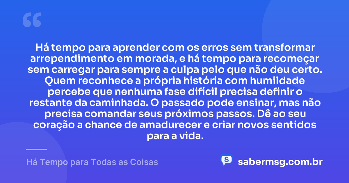 Há tempo para aprender com os erros sem transformar arrependimento em morada, e há tempo para recomeçar sem carregar para sempre a culpa pelo que não deu certo. Quem reconhece a própria história com humildade percebe que nenhuma fase difícil precisa definir o restante da caminhada. O passado pode ensinar, mas não precisa comandar seus próximos passos. Dê ao seu coração a chance de amadurecer e criar novos sentidos para a vida. — Há Tempo para Todas as Coisas