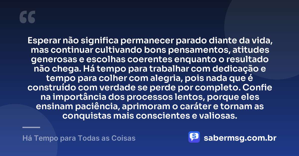 Esperar não significa permanecer parado diante da vida, mas continuar cultivando bons pensamentos, atitudes generosas e escolhas coerentes enquanto o resultado não chega. Há tempo para trabalhar com dedicação e tempo para colher com alegria, pois nada que é construído com verdade se perde por completo. Confie na importância dos processos lentos, porque eles ensinam paciência, aprimoram o caráter e tornam as conquistas mais conscientes e valiosas. — Há Tempo para Todas as Coisas