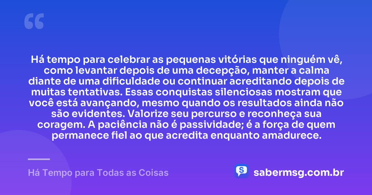 Há tempo para celebrar as pequenas vitórias que ninguém vê, como levantar depois de uma decepção, manter a calma diante de uma dificuldade ou continuar acreditando depois de muitas tentativas. Essas conquistas silenciosas mostram que você está avançando, mesmo quando os resultados ainda não são evidentes. Valorize seu percurso e reconheça sua coragem. A paciência não é passividade; é a força de quem permanece fiel ao que acredita enquanto amadurece. — Há Tempo para Todas as Coisas