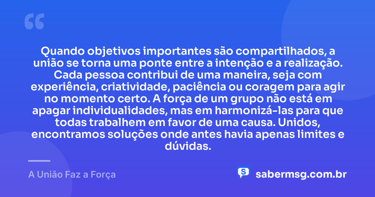 Quando objetivos importantes são compartilhados, a união se torna uma ponte entre a intenção e a realização. Cada pessoa contribui de uma maneira, seja com experiência, criatividade, paciência ou coragem para agir no momento certo. A força de um grupo não está em apagar individualidades, mas em harmonizá-las para que todas trabalhem em favor de uma causa. Unidos, encontramos soluções onde antes havia apenas limites e dúvidas. — A União Faz a Força