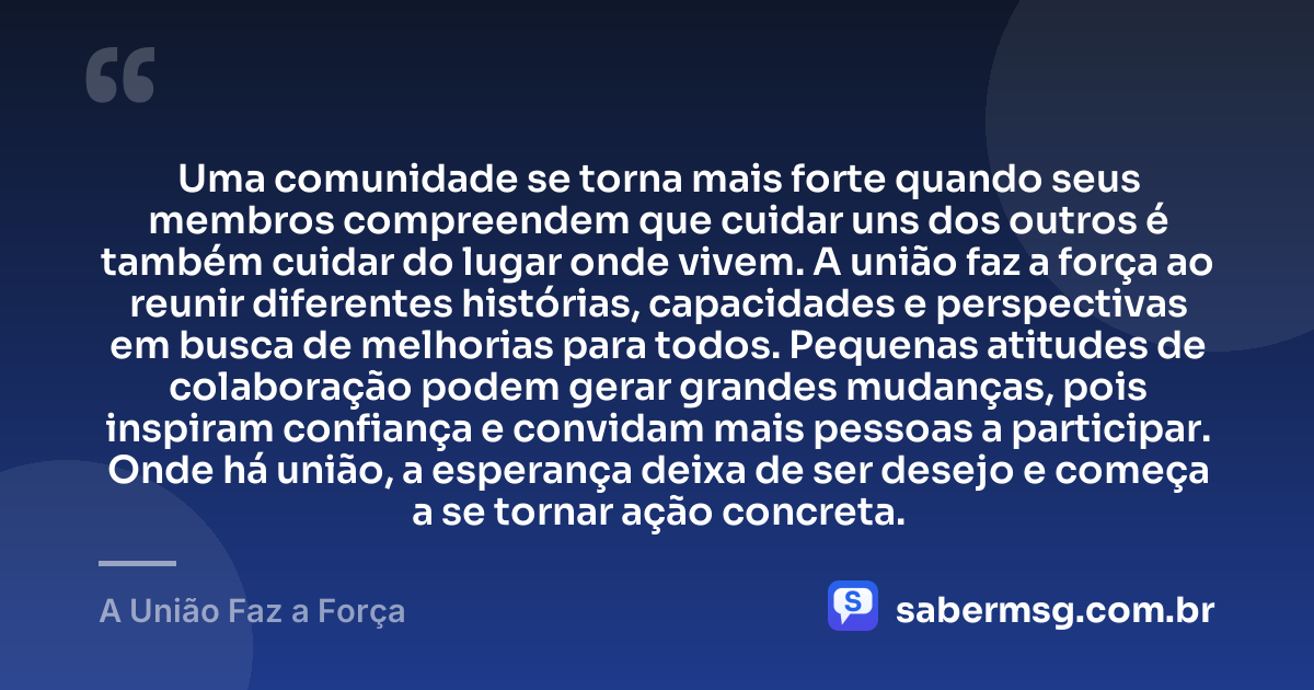 Uma comunidade se torna mais forte quando seus membros compreendem que cuidar uns dos outros é também cuidar do lugar onde vivem. A união faz a força ao reunir diferentes histórias, capacidades e perspectivas em busca de melhorias para todos. Pequenas atitudes de colaboração podem gerar grandes mudanças, pois inspiram confiança e convidam mais pessoas a participar. Onde há união, a esperança deixa de ser desejo e começa a se tornar ação concreta. — A União Faz a Força