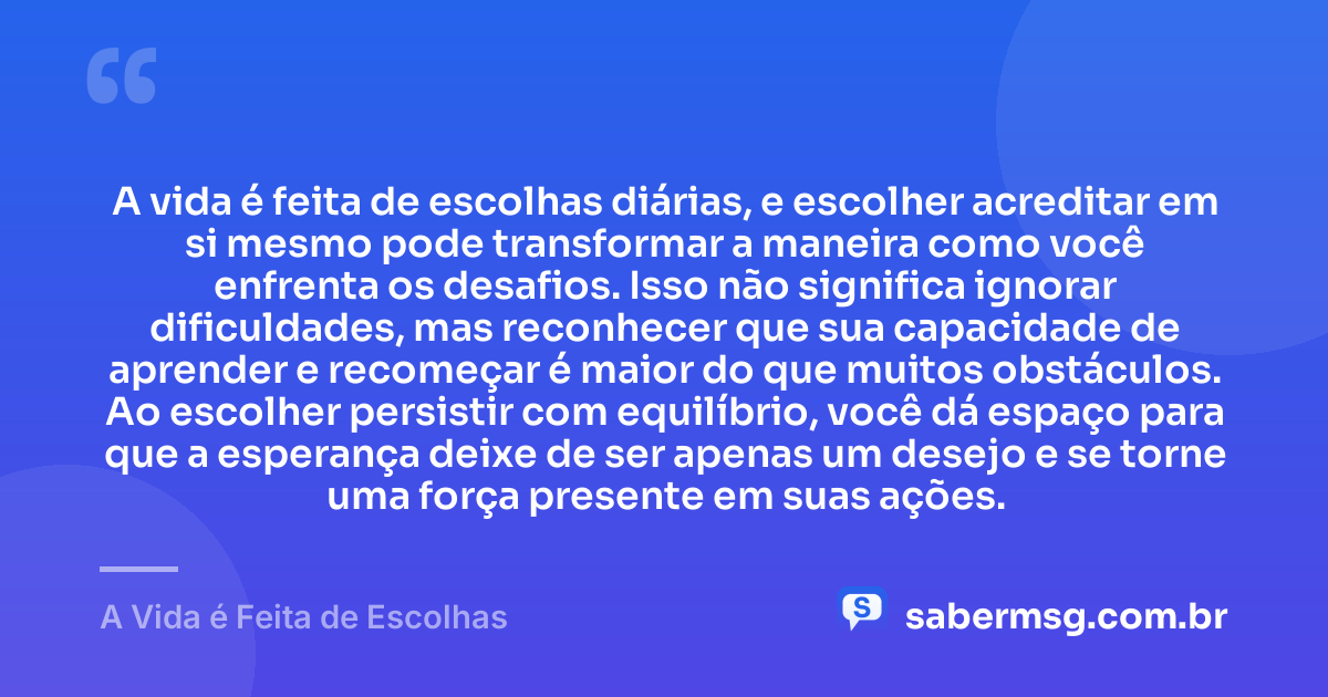 A vida é feita de escolhas diárias, e escolher acreditar em si mesmo pode transformar a maneira como você enfrenta os desafios. Isso não significa ignorar dificuldades, mas reconhecer que sua capacidade de aprender e recomeçar é maior do que muitos obstáculos. Ao escolher persistir com equilíbrio, você dá espaço para que a esperança deixe de ser apenas um desejo e se torne uma força presente em suas ações. — A Vida é Feita de Escolhas