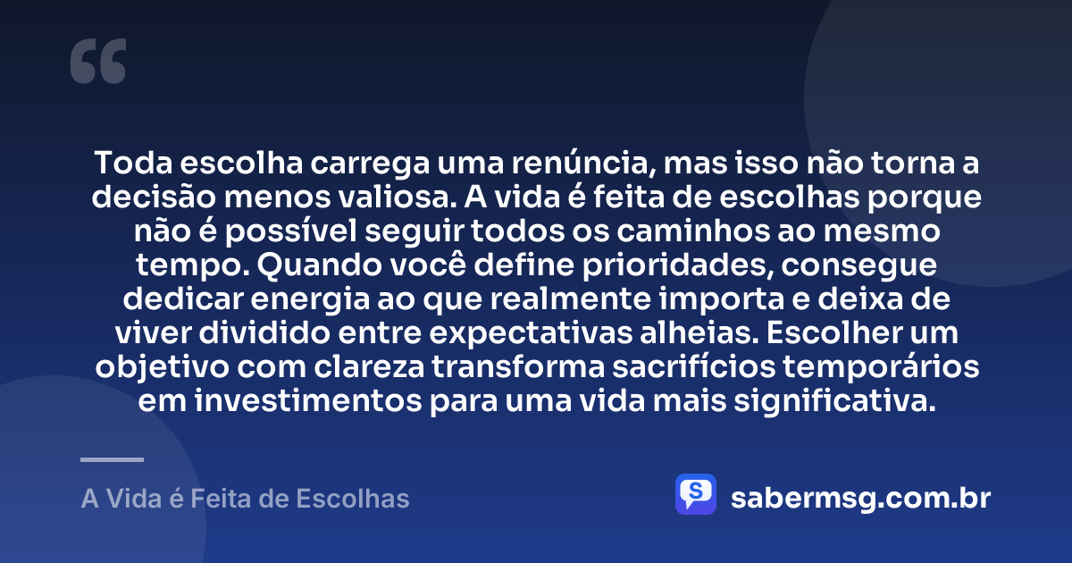 Toda escolha carrega uma renúncia, mas isso não torna a decisão menos valiosa. A vida é feita de escolhas porque não é possível seguir todos os caminhos ao mesmo tempo. Quando você define prioridades, consegue dedicar energia ao que realmente importa e deixa de viver dividido entre expectativas alheias. Escolher um objetivo com clareza transforma sacrifícios temporários em investimentos para uma vida mais significativa. — A Vida é Feita de Escolhas