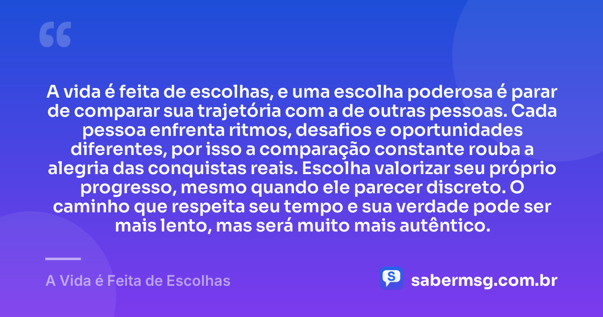 A vida é feita de escolhas, e uma escolha poderosa é parar de comparar sua trajetória com a de outras pessoas. Cada pessoa enfrenta ritmos, desafios e oportunidades diferentes, por isso a comparação constante rouba a alegria das conquistas reais. Escolha valorizar seu próprio progresso, mesmo quando ele parecer discreto. O caminho que respeita seu tempo e sua verdade pode ser mais lento, mas será muito mais autêntico. — A Vida é Feita de Escolhas