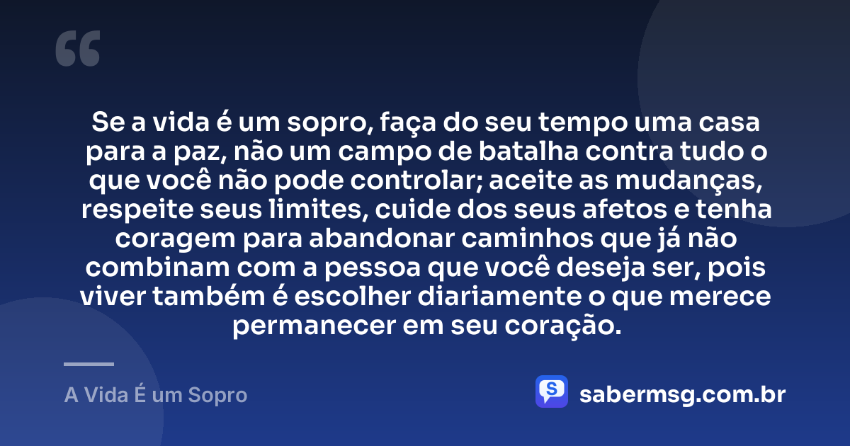 Se a vida é um sopro, faça do seu tempo uma casa para a paz, não um campo de batalha contra tudo o que você não pode controlar; aceite as mudanças, respeite seus limites, cuide dos seus afetos e tenha coragem para abandonar caminhos que já não combinam com a pessoa que você deseja ser, pois viver também é escolher diariamente o que merece permanecer em seu coração. — A Vida É um Sopro