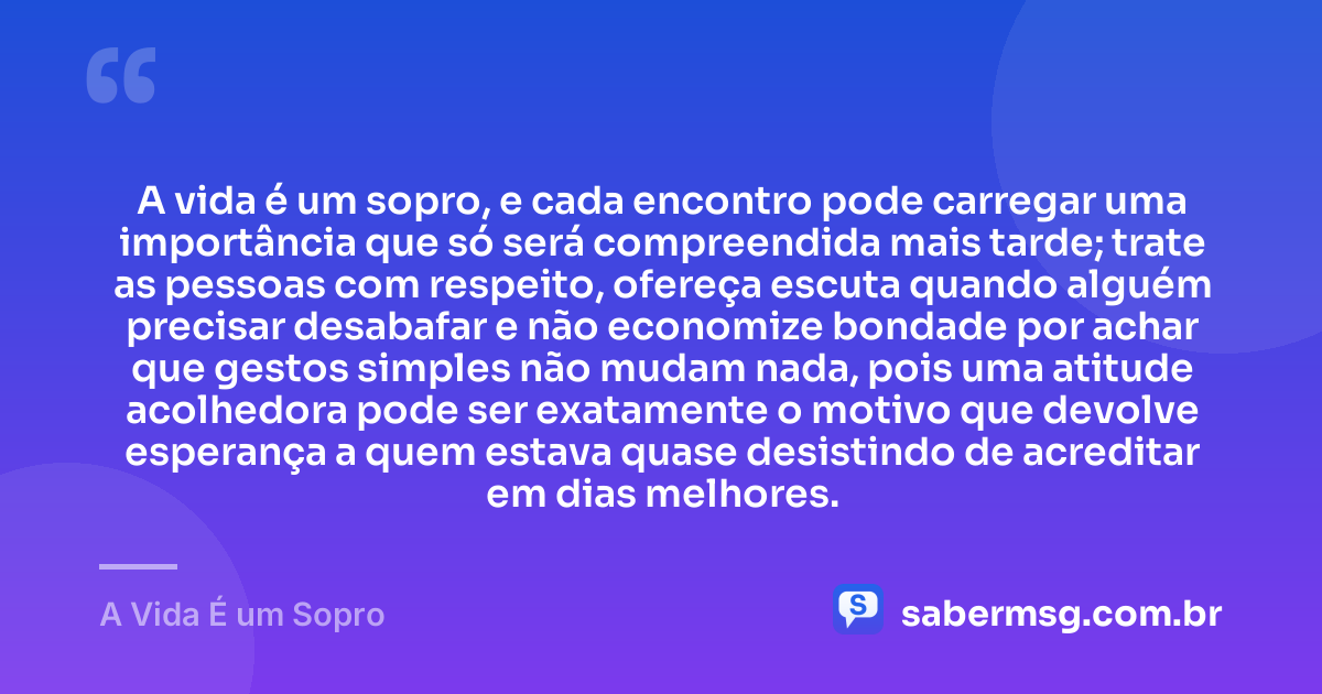 A vida é um sopro, e cada encontro pode carregar uma importância que só será compreendida mais tarde; trate as pessoas com respeito, ofereça escuta quando alguém precisar desabafar e não economize bondade por achar que gestos simples não mudam nada, pois uma atitude acolhedora pode ser exatamente o motivo que devolve esperança a quem estava quase desistindo de acreditar em dias melhores. — A Vida É um Sopro