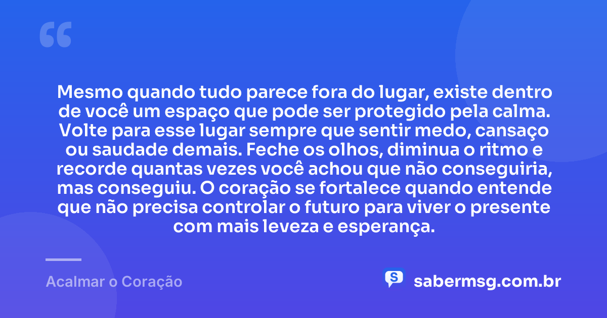 Mesmo quando tudo parece fora do lugar, existe dentro de você um espaço que pode ser protegido pela calma. Volte para esse lugar sempre que sentir medo, cansaço ou saudade demais. Feche os olhos, diminua o ritmo e recorde quantas vezes você achou que não conseguiria, mas conseguiu. O coração se fortalece quando entende que não precisa controlar o futuro para viver o presente com mais leveza e esperança. — Acalmar o Coração