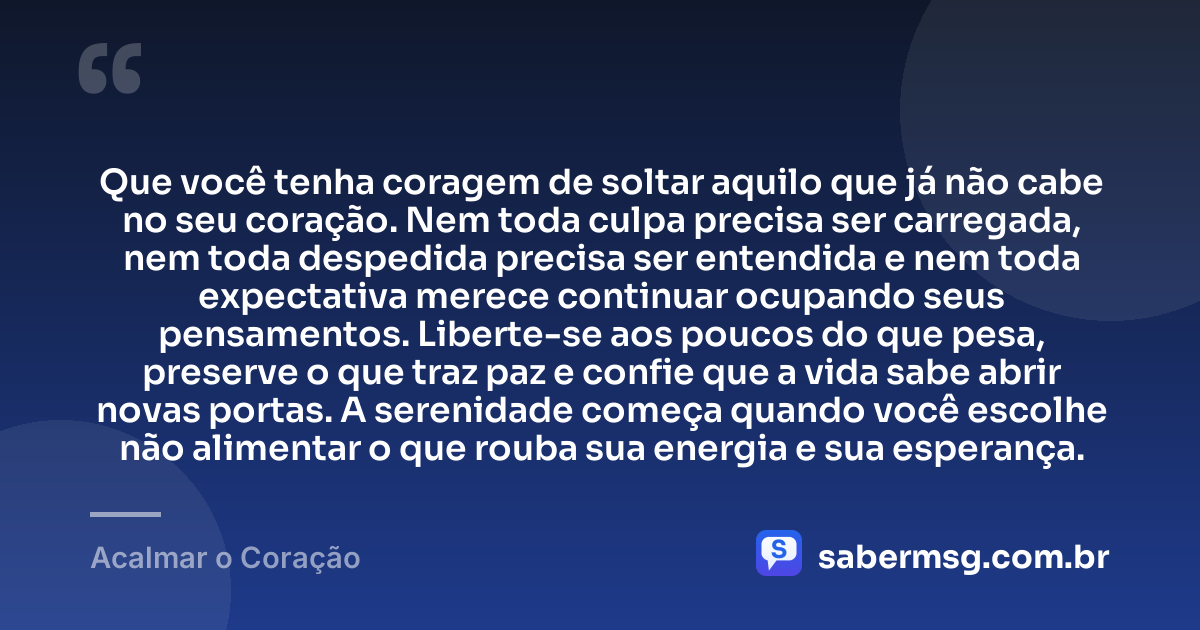 Que você tenha coragem de soltar aquilo que já não cabe no seu coração. Nem toda culpa precisa ser carregada, nem toda despedida precisa ser entendida e nem toda expectativa merece continuar ocupando seus pensamentos. Liberte-se aos poucos do que pesa, preserve o que traz paz e confie que a vida sabe abrir novas portas. A serenidade começa quando você escolhe não alimentar o que rouba sua energia e sua esperança. — Acalmar o Coração