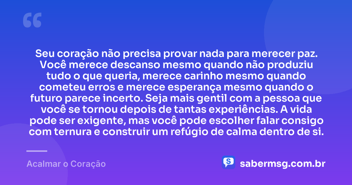 Seu coração não precisa provar nada para merecer paz. Você merece descanso mesmo quando não produziu tudo o que queria, merece carinho mesmo quando cometeu erros e merece esperança mesmo quando o futuro parece incerto. Seja mais gentil com a pessoa que você se tornou depois de tantas experiências. A vida pode ser exigente, mas você pode escolher falar consigo com ternura e construir um refúgio de calma dentro de si. — Acalmar o Coração