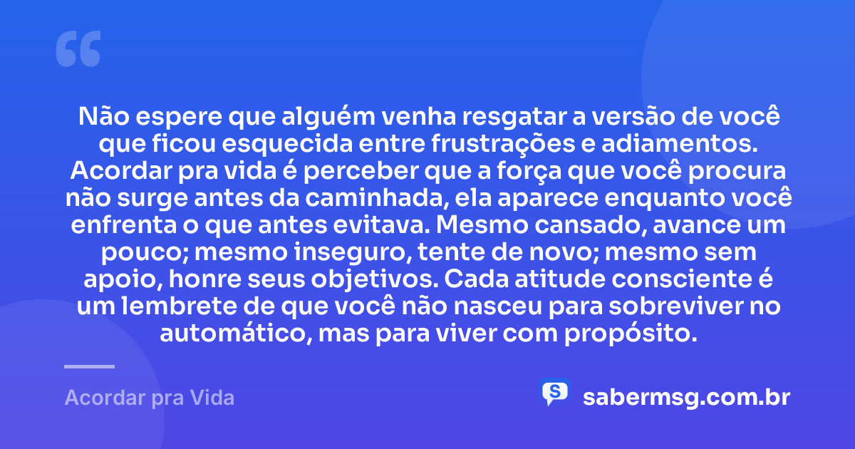 Não espere que alguém venha resgatar a versão de você que ficou esquecida entre frustrações e adiamentos. Acordar pra vida é perceber que a força que você procura não surge antes da caminhada, ela aparece enquanto você enfrenta o que antes evitava. Mesmo cansado, avance um pouco; mesmo inseguro, tente de novo; mesmo sem apoio, honre seus objetivos. Cada atitude consciente é um lembrete de que você não nasceu para sobreviver no automático, mas para viver com propósito. — Acordar pra Vida
