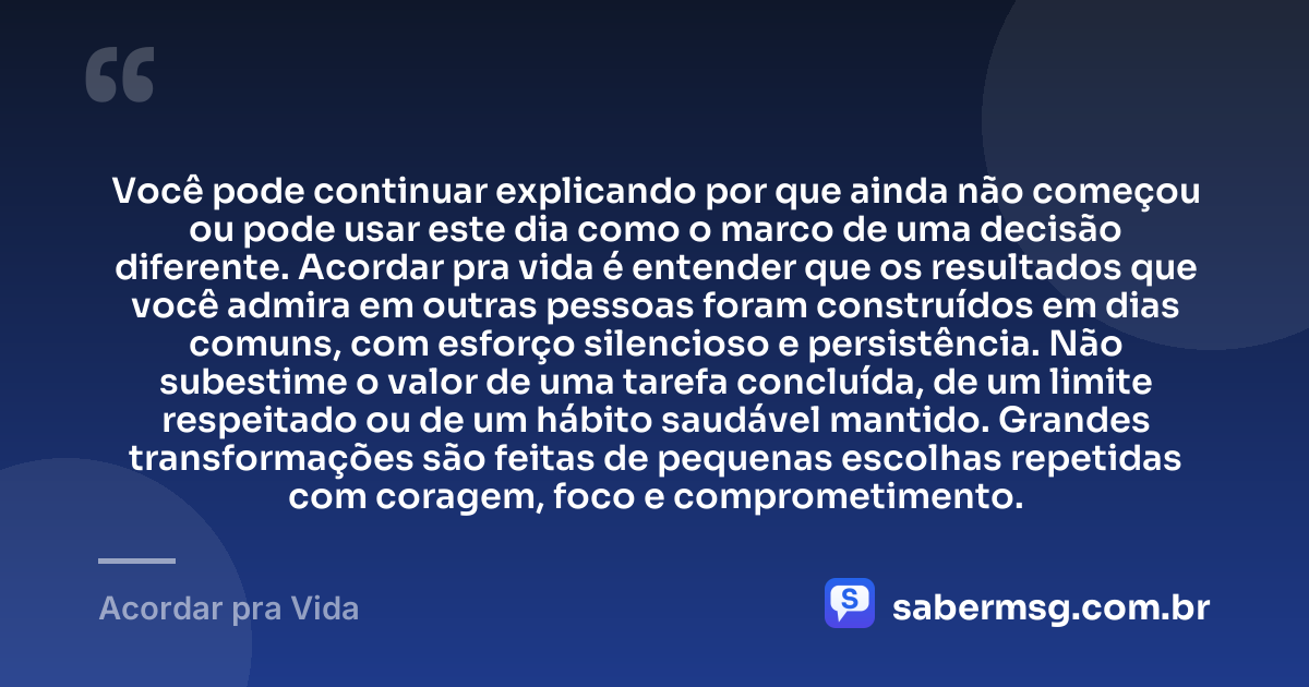 Você pode continuar explicando por que ainda não começou ou pode usar este dia como o marco de uma decisão diferente. Acordar pra vida é entender que os resultados que você admira em outras pessoas foram construídos em dias comuns, com esforço silencioso e persistência. Não subestime o valor de uma tarefa concluída, de um limite respeitado ou de um hábito saudável mantido. Grandes transformações são feitas de pequenas escolhas repetidas com coragem, foco e comprometimento. — Acordar pra Vida