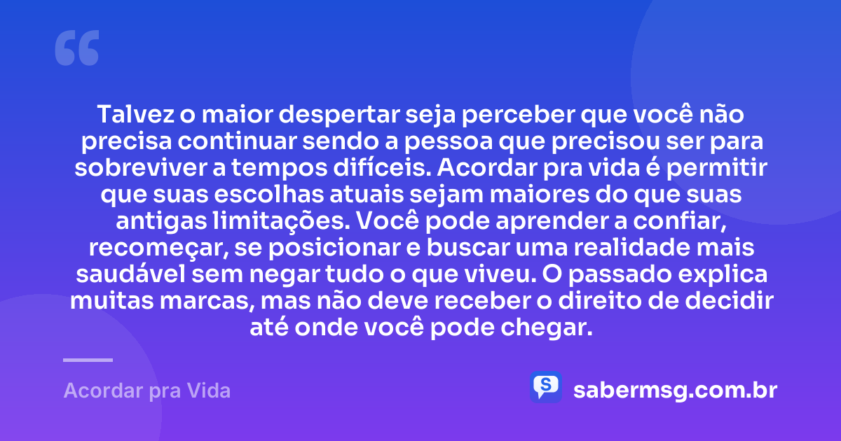 Talvez o maior despertar seja perceber que você não precisa continuar sendo a pessoa que precisou ser para sobreviver a tempos difíceis. Acordar pra vida é permitir que suas escolhas atuais sejam maiores do que suas antigas limitações. Você pode aprender a confiar, recomeçar, se posicionar e buscar uma realidade mais saudável sem negar tudo o que viveu. O passado explica muitas marcas, mas não deve receber o direito de decidir até onde você pode chegar. — Acordar pra Vida