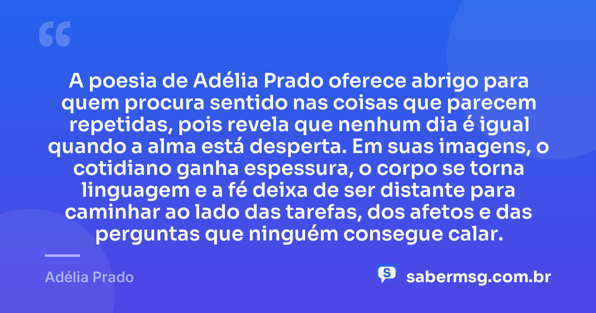 A poesia de Adélia Prado oferece abrigo para quem procura sentido nas coisas que parecem repetidas, pois revela que nenhum dia é igual quando a alma está desperta. Em suas imagens, o cotidiano ganha espessura, o corpo se torna linguagem e a fé deixa de ser distante para caminhar ao lado das tarefas, dos afetos e das perguntas que ninguém consegue calar. — Adélia Prado