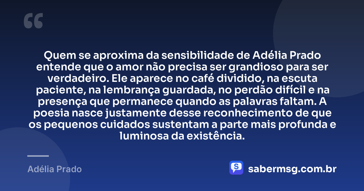 Quem se aproxima da sensibilidade de Adélia Prado entende que o amor não precisa ser grandioso para ser verdadeiro. Ele aparece no café dividido, na escuta paciente, na lembrança guardada, no perdão difícil e na presença que permanece quando as palavras faltam. A poesia nasce justamente desse reconhecimento de que os pequenos cuidados sustentam a parte mais profunda e luminosa da existência. — Adélia Prado