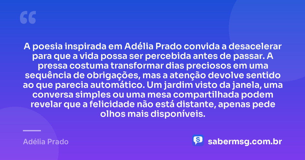 A poesia inspirada em Adélia Prado convida a desacelerar para que a vida possa ser percebida antes de passar. A pressa costuma transformar dias preciosos em uma sequência de obrigações, mas a atenção devolve sentido ao que parecia automático. Um jardim visto da janela, uma conversa simples ou uma mesa compartilhada podem revelar que a felicidade não está distante, apenas pede olhos mais disponíveis. — Adélia Prado
