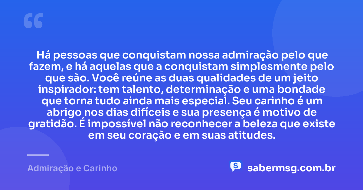 Há pessoas que conquistam nossa admiração pelo que fazem, e há aquelas que a conquistam simplesmente pelo que são. Você reúne as duas qualidades de um jeito inspirador: tem talento, determinação e uma bondade que torna tudo ainda mais especial. Seu carinho é um abrigo nos dias difíceis e sua presença é motivo de gratidão. É impossível não reconhecer a beleza que existe em seu coração e em suas atitudes. — Admiração e Carinho