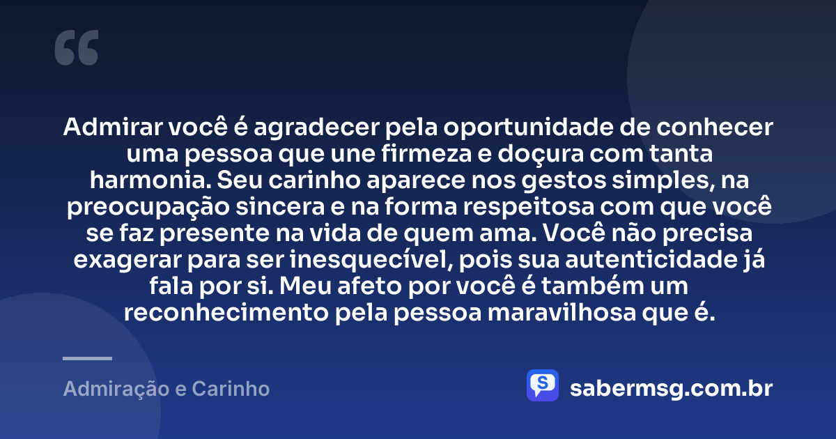 Admirar você é agradecer pela oportunidade de conhecer uma pessoa que une firmeza e doçura com tanta harmonia. Seu carinho aparece nos gestos simples, na preocupação sincera e na forma respeitosa com que você se faz presente na vida de quem ama. Você não precisa exagerar para ser inesquecível, pois sua autenticidade já fala por si. Meu afeto por você é também um reconhecimento pela pessoa maravilhosa que é. — Admiração e Carinho
