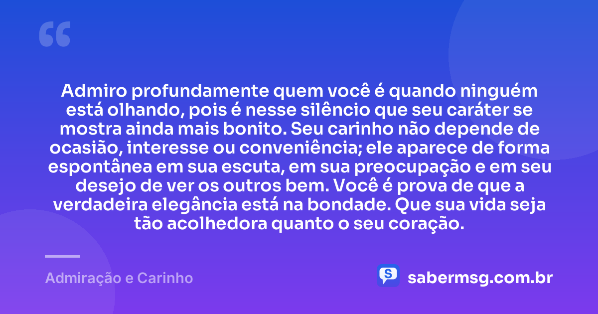 Admiro profundamente quem você é quando ninguém está olhando, pois é nesse silêncio que seu caráter se mostra ainda mais bonito. Seu carinho não depende de ocasião, interesse ou conveniência; ele aparece de forma espontânea em sua escuta, em sua preocupação e em seu desejo de ver os outros bem. Você é prova de que a verdadeira elegância está na bondade. Que sua vida seja tão acolhedora quanto o seu coração. — Admiração e Carinho